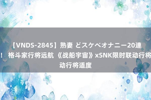 【VNDS-2845】熟妻 どスケベオナニー20連発!! 格斗家行将远航 《战船宇宙》xSNK限时联动行将适度