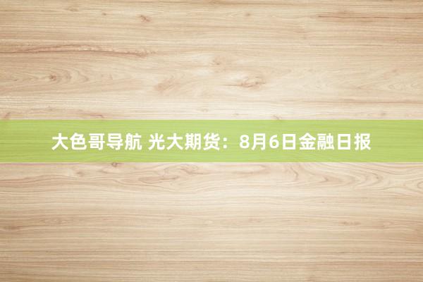 大色哥导航 光大期货：8月6日金融日报