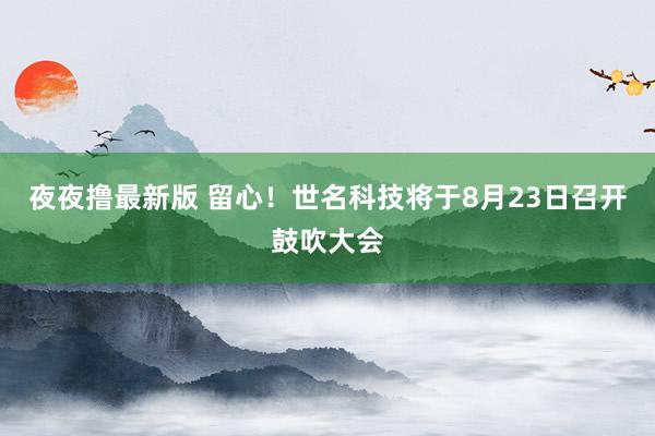 夜夜撸最新版 留心！世名科技将于8月23日召开鼓吹大会