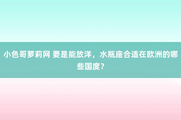 小色哥萝莉网 要是能放洋，水瓶座合适在欧洲的哪些国度？
