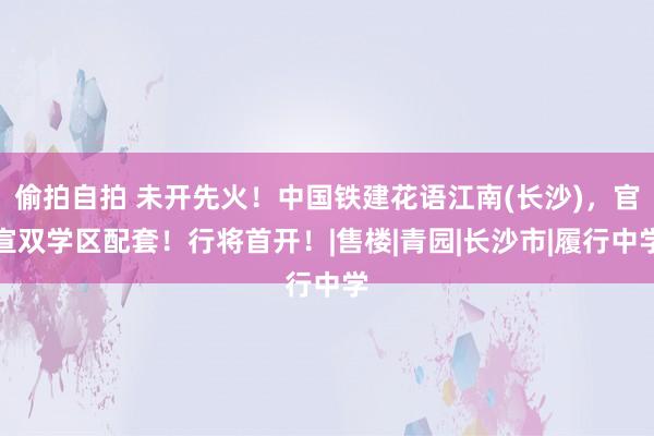 偷拍自拍 未开先火！中国铁建花语江南(长沙)，官宣双学区配套！行将首开！|售楼|青园|长沙市|履行中学