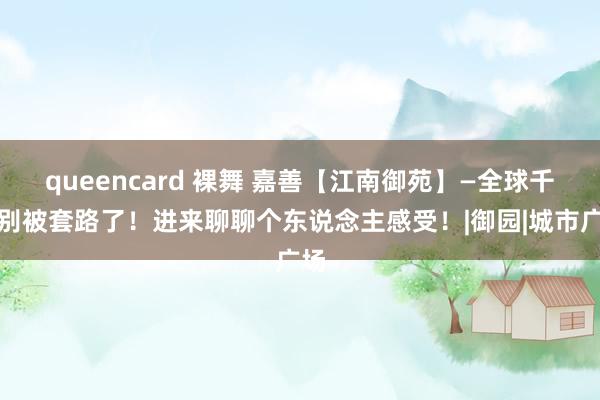 queencard 裸舞 嘉善【江南御苑】—全球千万别被套路了！进来聊聊个东说念主感受！|御园|城市广场
