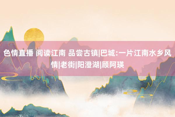 色情直播 阅读江南 品尝古镇|巴城:一片江南水乡风情|老街|阳澄湖|顾阿瑛