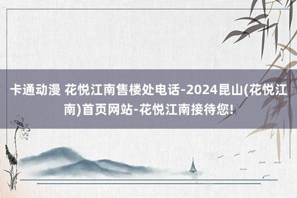 卡通动漫 花悦江南售楼处电话-2024昆山(花悦江南)首页网站-花悦江南接待您!