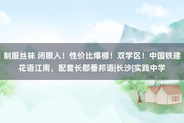 制服丝袜 闭眼入！性价比爆棚！双学区！中国铁建花语江南，配套长郡番邦语|长沙|实践中学