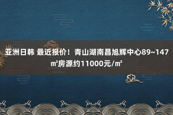 亚洲日韩 最近报价！青山湖南昌旭辉中心89~147㎡房源约11000元/㎡