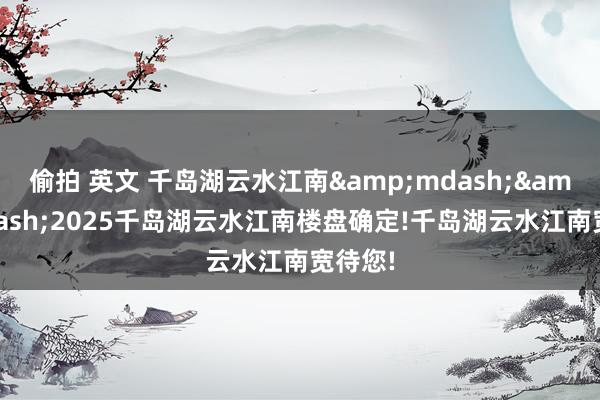 偷拍 英文 千岛湖云水江南&mdash;&mdash;2025千岛湖云水江南楼盘确定!千岛湖云水江南宽待您!