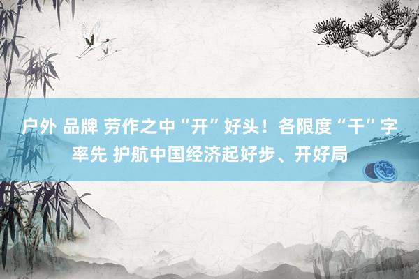户外 品牌 劳作之中“开”好头！各限度“干”字率先 护航中国经济起好步、开好局