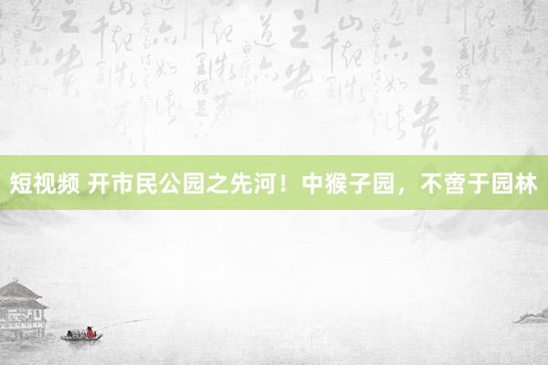 短视频 开市民公园之先河！中猴子园，不啻于园林