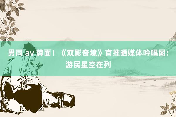 男同 av 牌面！《双影奇境》官推晒媒体吟唱图:游民星空在列