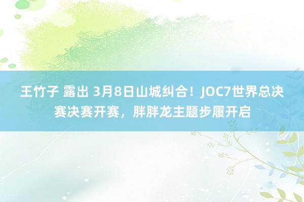 王竹子 露出 3月8日山城纠合！JOC7世界总决赛决赛开赛，胖胖龙主题步履开启