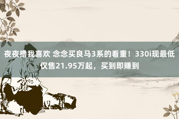 夜夜撸我喜欢 念念买良马3系的看重！330i现最低仅售21.95万起，买到即赚到