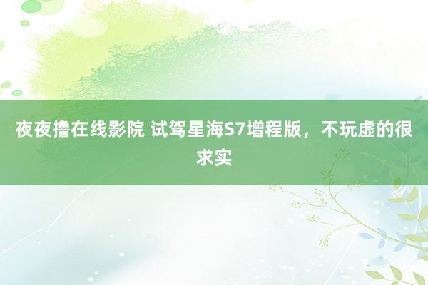 夜夜撸在线影院 试驾星海S7增程版，不玩虚的很求实