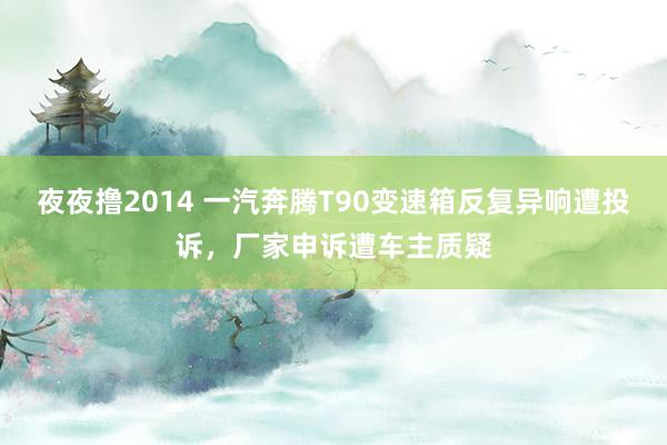 夜夜撸2014 一汽奔腾T90变速箱反复异响遭投诉，厂家申诉遭车主质疑