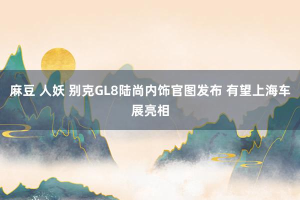 麻豆 人妖 别克GL8陆尚内饰官图发布 有望上海车展亮相