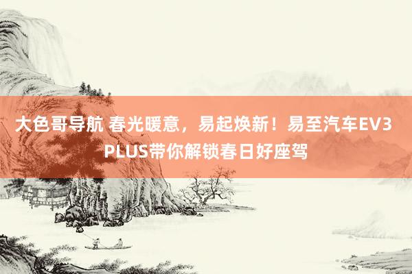 大色哥导航 春光暖意，易起焕新！易至汽车EV3 PLUS带你解锁春日好座驾