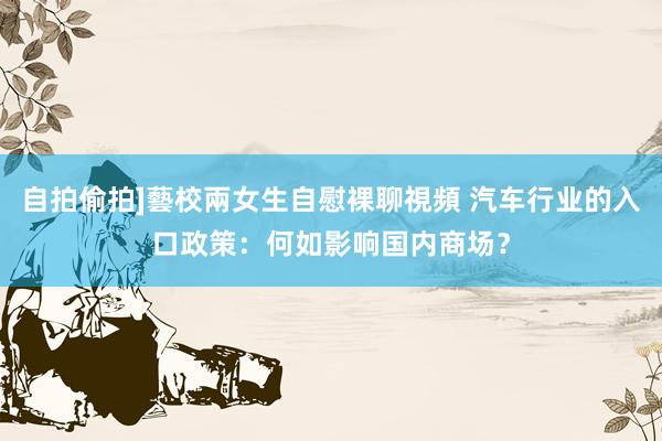 自拍偷拍]藝校兩女生自慰裸聊視頻 汽车行业的入口政策：何如影响国内商场？