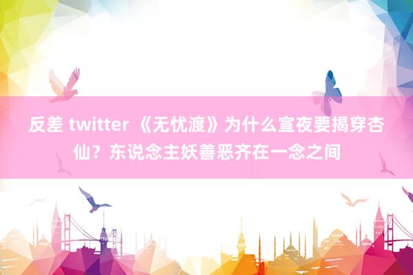 反差 twitter 《无忧渡》为什么宣夜要揭穿杏仙？东说念主妖善恶齐在一念之间