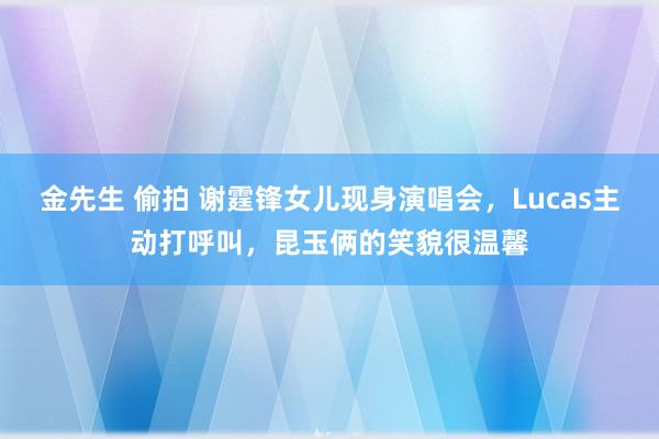 金先生 偷拍 谢霆锋女儿现身演唱会，Lucas主动打呼叫，昆玉俩的笑貌很温馨