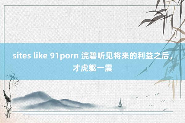 sites like 91porn 浣碧听见将来的利益之后，才虎躯一震