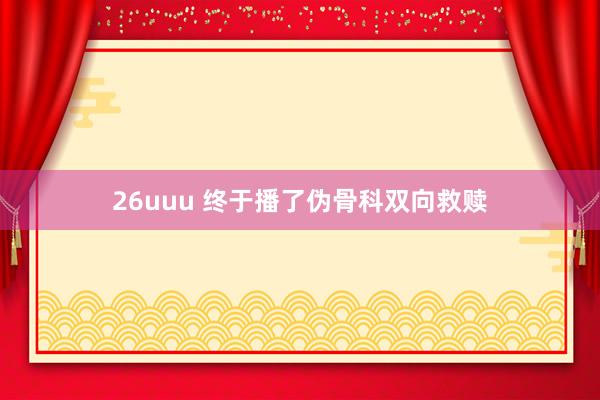 26uuu 终于播了伪骨科双向救赎