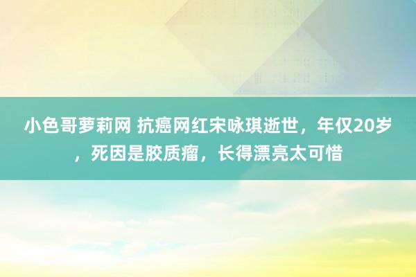 小色哥萝莉网 抗癌网红宋咏琪逝世，年仅20岁，死因是胶质瘤，长得漂亮太可惜