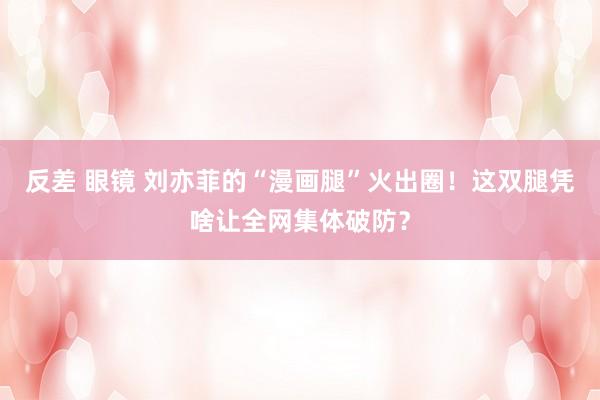 反差 眼镜 刘亦菲的“漫画腿”火出圈！这双腿凭啥让全网集体破防？