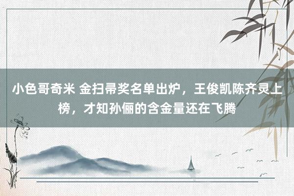 小色哥奇米 金扫帚奖名单出炉，王俊凯陈齐灵上榜，才知孙俪的含金量还在飞腾