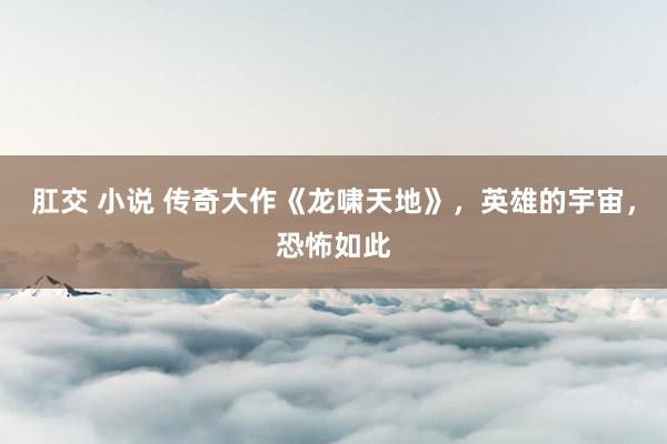 肛交 小说 传奇大作《龙啸天地》，英雄的宇宙，恐怖如此