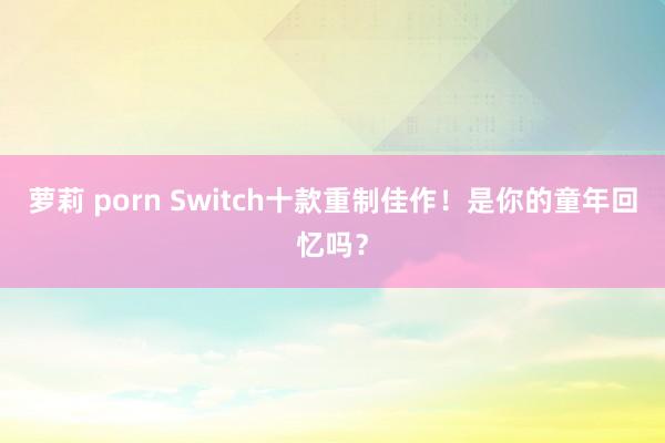 萝莉 porn Switch十款重制佳作！是你的童年回忆吗？