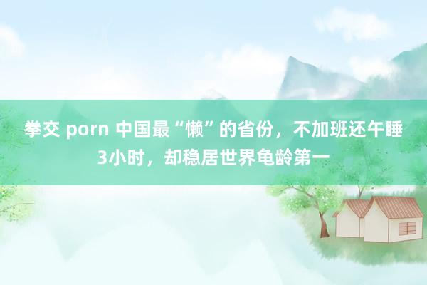 拳交 porn 中国最“懒”的省份，不加班还午睡3小时，却稳居世界龟龄第一
