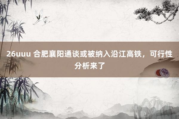 26uuu 合肥襄阳通谈或被纳入沿江高铁，可行性分析来了