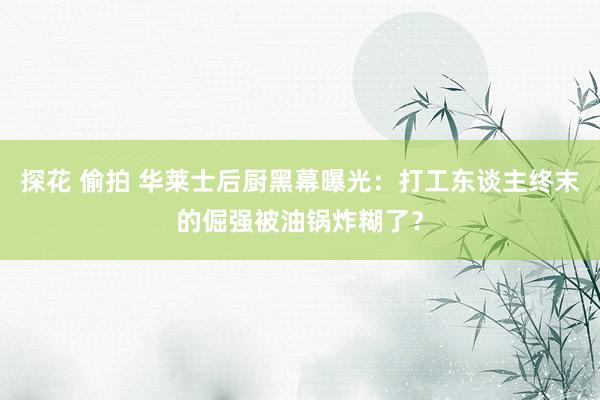 探花 偷拍 华莱士后厨黑幕曝光：打工东谈主终末的倔强被油锅炸糊了？