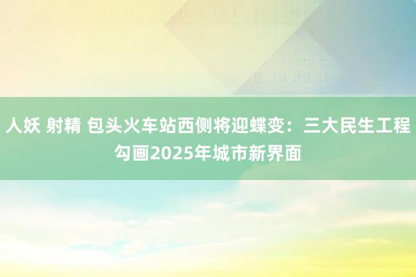 人妖 射精 包头火车站西侧将迎蝶变：三大民生工程勾画2025年城市新界面