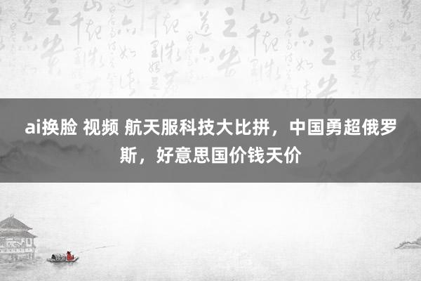 ai换脸 视频 航天服科技大比拼，中国勇超俄罗斯，好意思国价钱天价