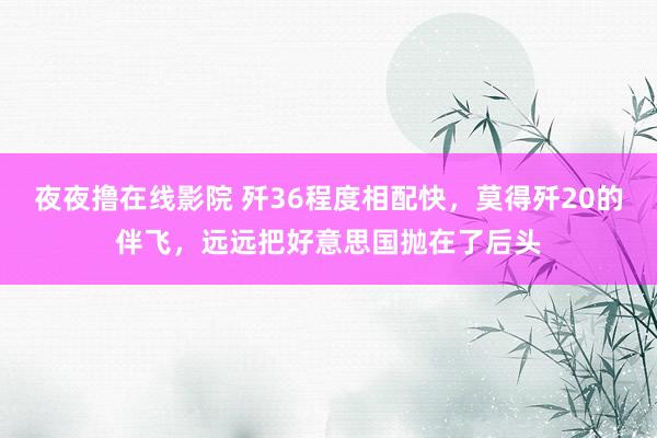 夜夜撸在线影院 歼36程度相配快，莫得歼20的伴飞，远远把好意思国抛在了后头