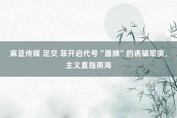 麻豆传媒 足交 菲开启代号“盾牌”的诱骗军演，主义直指南海
