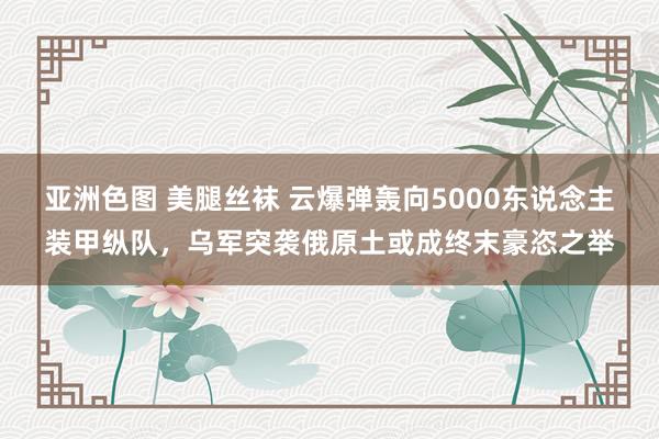 亚洲色图 美腿丝袜 云爆弹轰向5000东说念主装甲纵队，乌军突袭俄原土或成终末豪恣之举