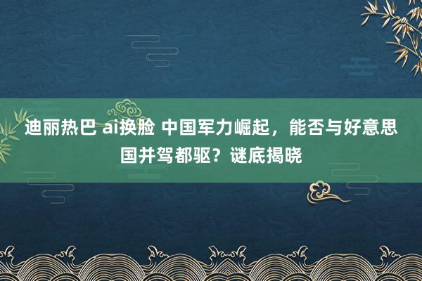 迪丽热巴 ai换脸 中国军力崛起，能否与好意思国并驾都驱？谜底揭晓