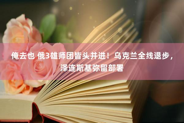 俺去也 俄3雄师团皆头并进！乌克兰全线退步，泽连斯基弥留部署