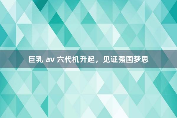 巨乳 av 六代机升起，见证强国梦思