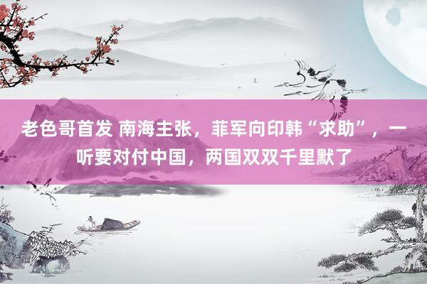 老色哥首发 南海主张，菲军向印韩“求助”，一听要对付中国，两国双双千里默了