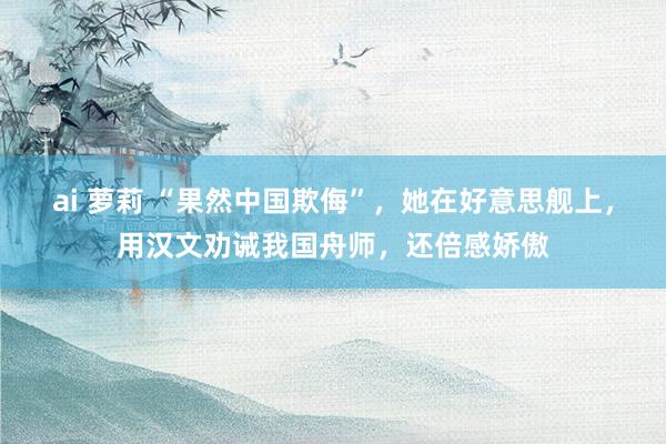 ai 萝莉 “果然中国欺侮”，她在好意思舰上，用汉文劝诫我国舟师，还倍感娇傲