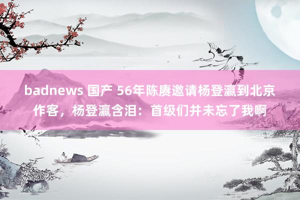 badnews 国产 56年陈赓邀请杨登瀛到北京作客，杨登瀛含泪：首级们并未忘了我啊