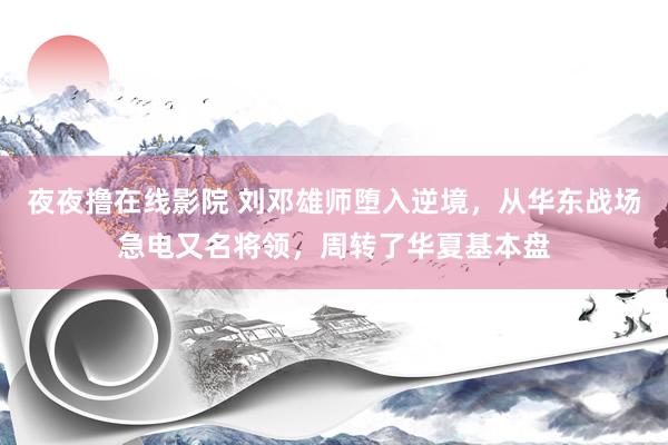 夜夜撸在线影院 刘邓雄师堕入逆境，从华东战场急电又名将领，周转了华夏基本盘