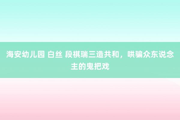 海安幼儿园 白丝 段祺瑞三造共和，哄骗众东说念主的鬼把戏