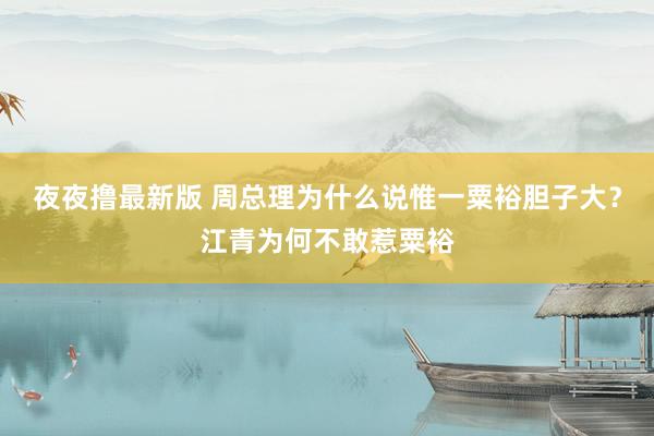 夜夜撸最新版 周总理为什么说惟一粟裕胆子大？江青为何不敢惹粟裕