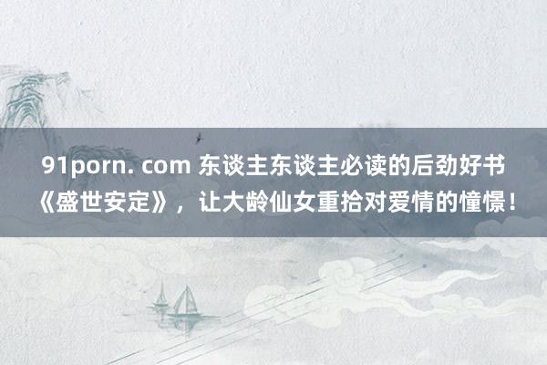 91porn. com 东谈主东谈主必读的后劲好书《盛世安定》，让大龄仙女重拾对爱情的憧憬！