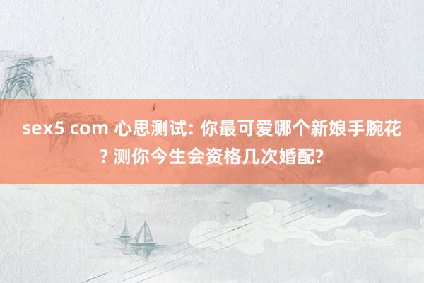 sex5 com 心思测试: 你最可爱哪个新娘手腕花? 测你今生会资格几次婚配?