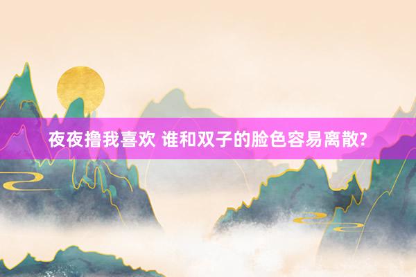 夜夜撸我喜欢 谁和双子的脸色容易离散?
